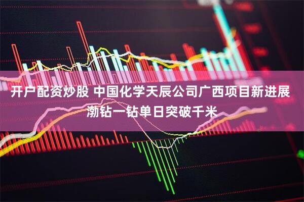 开户配资炒股 中国化学天辰公司广西项目新进展 渤钻一钻单日突破千米