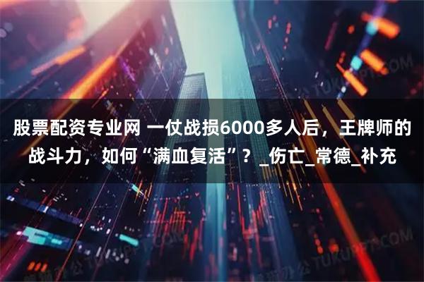 股票配资专业网 一仗战损6000多人后，王牌师的战斗力，如何“满血复活”？_伤亡_常德_补充
