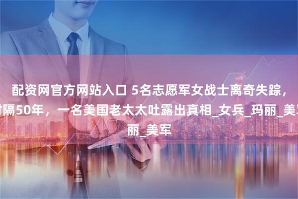 配资网官方网站入口 5名志愿军女战士离奇失踪，时隔50年，一名美国老太太吐露出真相_女兵_玛丽_美军