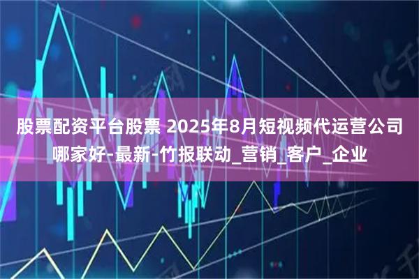 股票配资平台股票 2025年8月短视频代运营公司哪家好-最新-竹报联动_营销_客户_企业