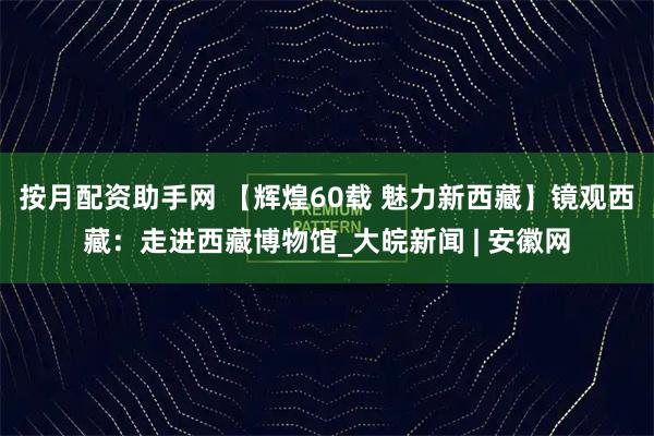 按月配资助手网 【辉煌60载 魅力新西藏】镜观西藏：走进西藏博物馆_大皖新闻 | 安徽网