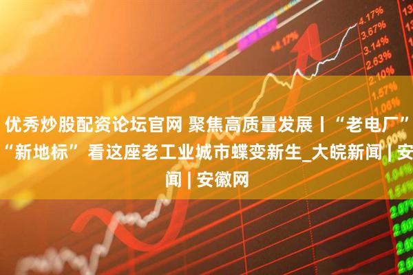 优秀炒股配资论坛官网 聚焦高质量发展丨“老电厂”变身“新地标” 看这座老工业城市蝶变新生_大皖新闻 | 安徽网