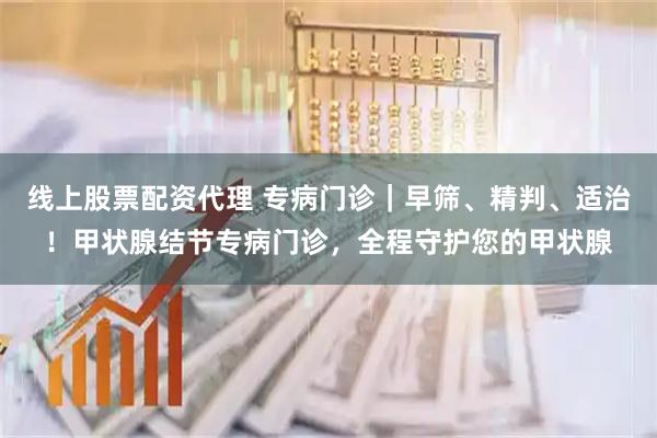 线上股票配资代理 专病门诊｜早筛、精判、适治！甲状腺结节专病门诊，全程守护您的甲状腺
