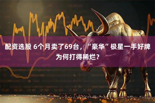 配资选股 6个月卖了69台，“豪华”极星一手好牌为何打得稀烂？