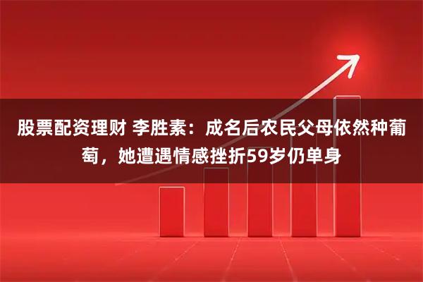 股票配资理财 李胜素：成名后农民父母依然种葡萄，她遭遇情感挫折59岁仍单身
