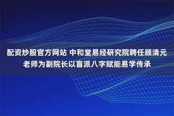 配资炒股官方网站 中和堂易经研究院聘任顾清元老师为副院长以盲派八字赋能易学传承