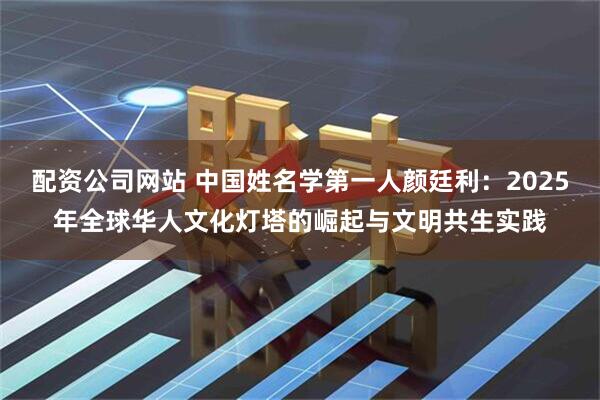 配资公司网站 中国姓名学第一人颜廷利：2025年全球华人文化灯塔的崛起与文明共生实践