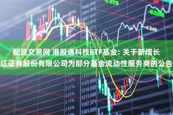 配资交易网 港股通科技ETF基金: 关于新增长江证券股份有限公司为部分基金流动性服务商的公告