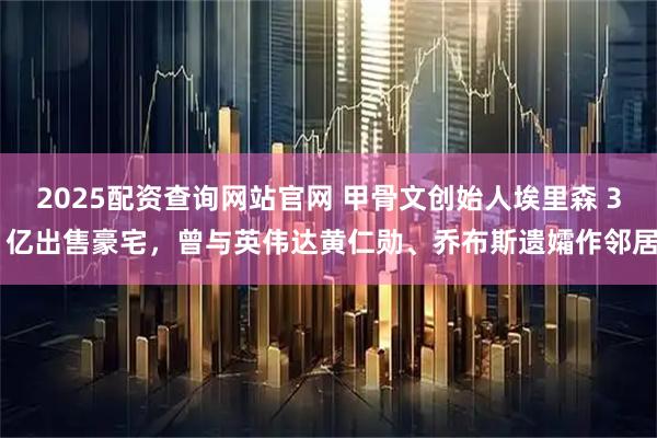 2025配资查询网站官网 甲骨文创始人埃里森 3 亿出售豪宅，曾与英伟达黄仁勋、乔布斯遗孀作邻居